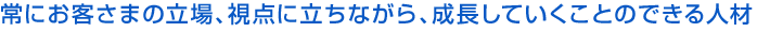 常にお客さまの立場、視点に立ちながら、成長していくことのできる人材